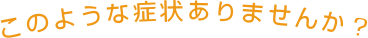 このような症状ありませんか？