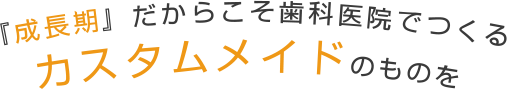 『成長期』だからこそ歯科医院でつくるカスタムメイドのものを