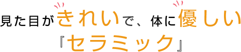 見た目がきれいで、体に優しい『セラミック』